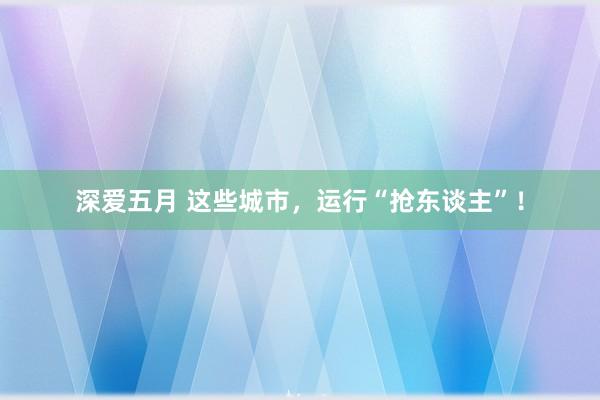 深爱五月 这些城市，运行“抢东谈主”！