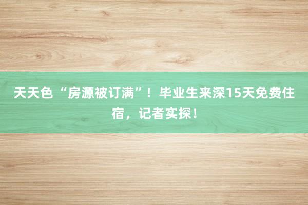 天天色 “房源被订满”！毕业生来深15天免费住宿，记者实探！