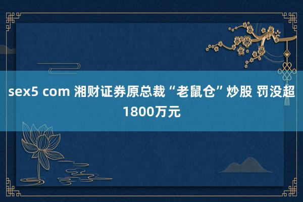 sex5 com 湘财证券原总裁“老鼠仓”炒股 罚没超1800万元