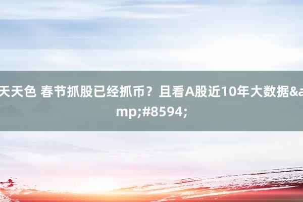 天天色 春节抓股已经抓币？且看A股近10年大数据&#8594;