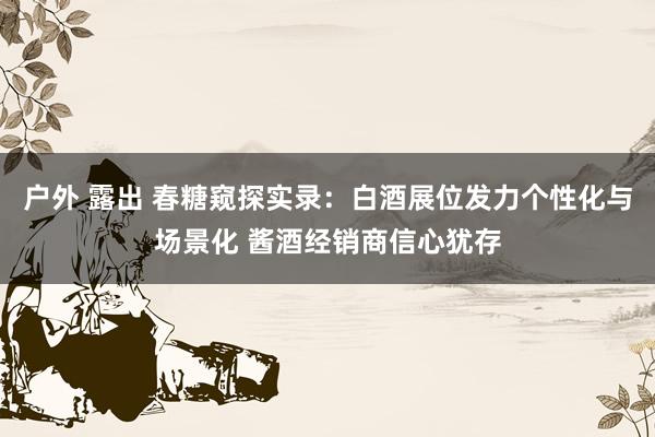 户外 露出 春糖窥探实录：白酒展位发力个性化与场景化 酱酒经销商信心犹存