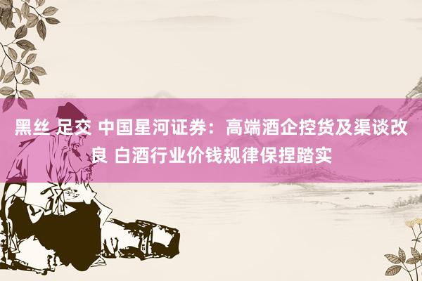黑丝 足交 中国星河证券：高端酒企控货及渠谈改良 白酒行业价钱规律保捏踏实