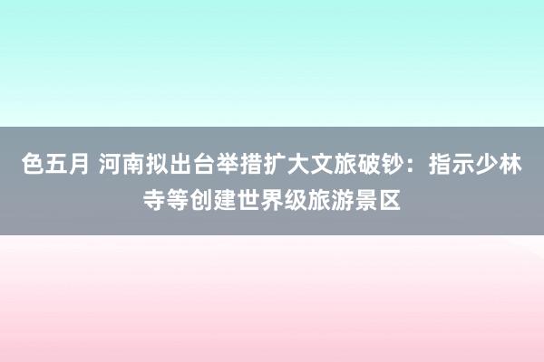 色五月 河南拟出台举措扩大文旅破钞：指示少林寺等创建世界级旅游景区