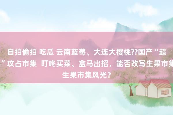 自拍偷拍 吃瓜 云南蓝莓、大连大樱桃??国产“超等生果”攻占市集  叮咚买菜、盒马出招，能否改写生果市集风光？