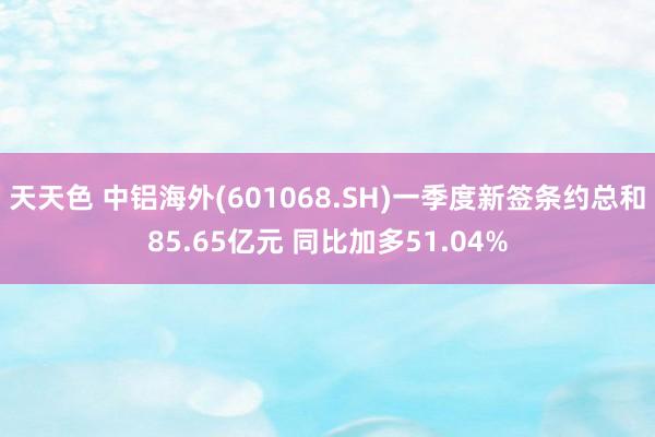 天天色 中铝海外(601068.SH)一季度新签条约总和85.65亿元 同比加多51.04%